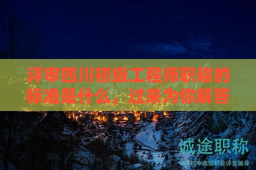 評審四川初級工程師職稱的標準是什么，過來為你解答