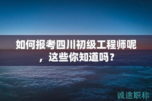 如何報(bào)考四川初級(jí)工程師呢，這些你知道嗎？