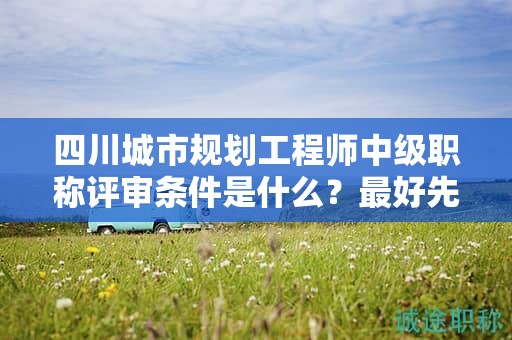 四川城市規(guī)劃工程師中級(jí)職稱評(píng)審條件是什么？最好先提前了解