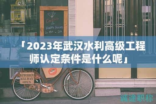 「2023年武漢水利高級工程師認定條件是什么呢」