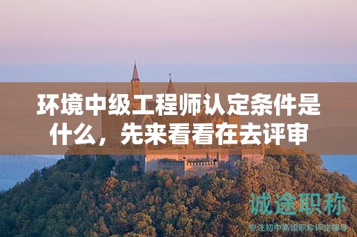 環(huán)境中級(jí)工程師認(rèn)定條件是什么，先來看看在去評(píng)審