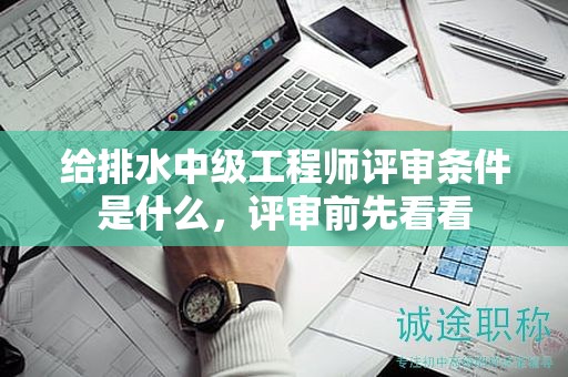給排水中級工程師評審條件是什么，評審前先看看