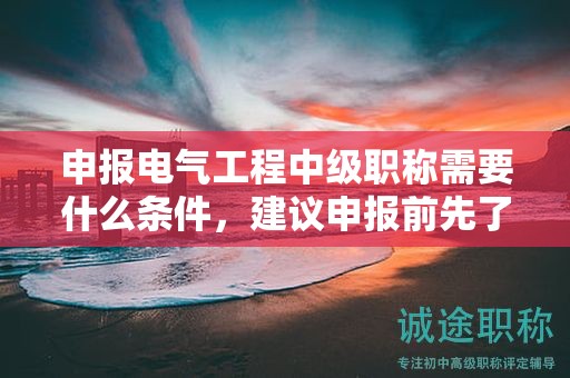 申報電氣工程中級職稱需要什么條件，建議申報前先了解好