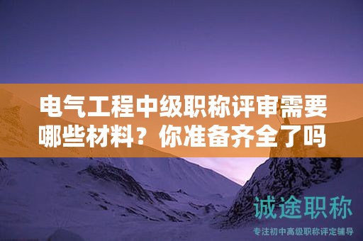 電氣工程中級職稱評審需要哪些材料？你準備齊全了嗎？