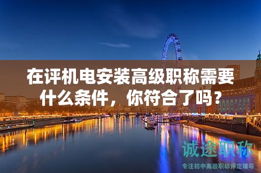 在評機(jī)電安裝高級職稱需要什么條件，你符合了嗎？