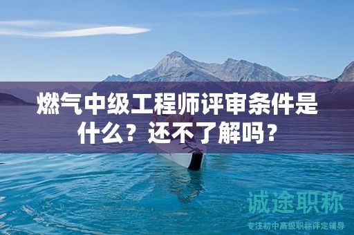 燃?xì)庵屑壒こ處熢u審條件是什么？還不了解嗎？