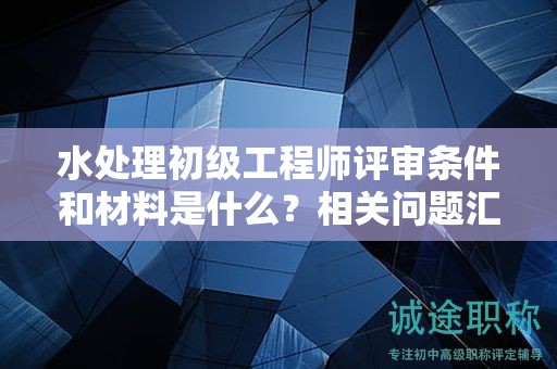 水處理初級工程師評審條件和材料是什么？相關(guān)問題匯總