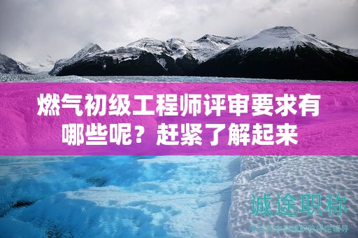 燃氣初級工程師評審要求有哪些呢？趕緊了解起來