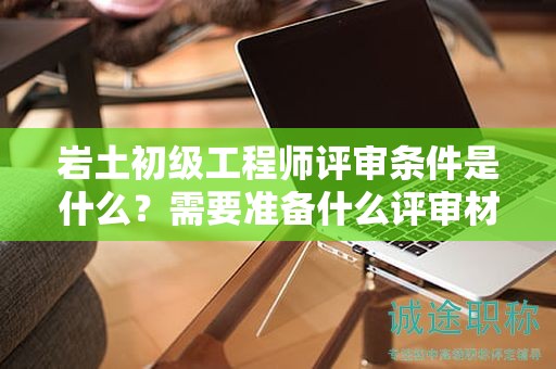 巖土初級(jí)工程師評(píng)審條件是什么？需要準(zhǔn)備什么評(píng)審材料？