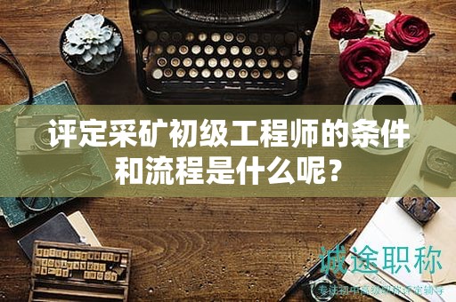 評定采礦初級工程師的條件和流程是什么呢？