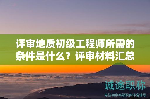 評審地質(zhì)初級工程師所需的條件是什么？評審材料匯總