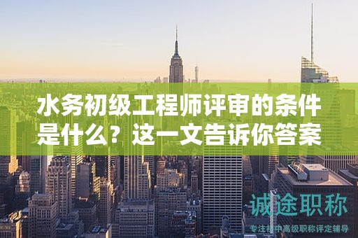 水務(wù)初級(jí)工程師評(píng)審的條件是什么？這一文告訴你答案