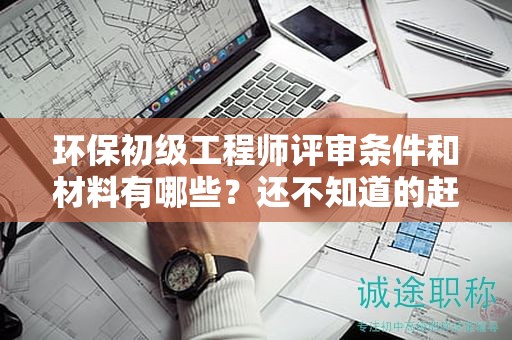 環(huán)保初級工程師評審條件和材料有哪些？還不知道的趕緊看