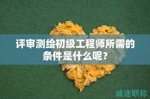 評審測繪初級工程師所需的條件是什么呢？