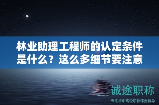 2024年林業(yè)助理工程師的認定條件是什么？這么多細節(jié)要注意