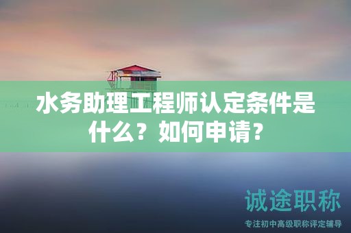 2024年水務(wù)助理工程師認定條件是什么？如何申請？