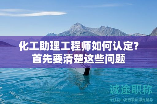 2024年化工助理工程師如何認定？首先要清楚這些問題