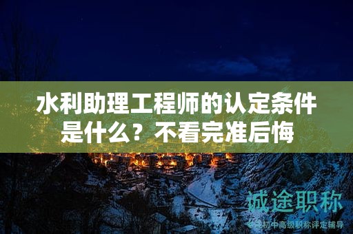 2024年水利助理工程師的認定條件是什么？不看完準后悔