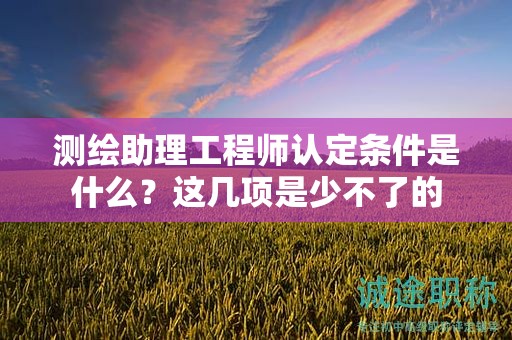 2024年測繪助理工程師認定條件是什么？這幾項是少不了的