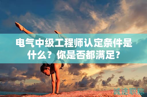 2024年電氣中級工程師認(rèn)定條件是什么？你是否都滿足？