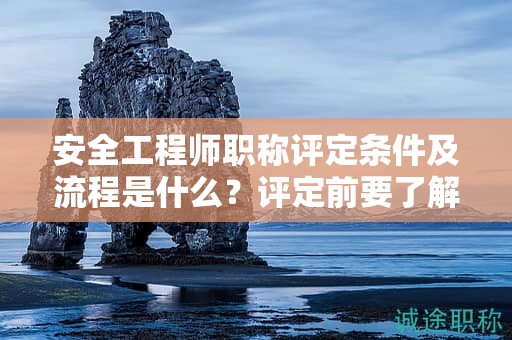 安全工程師職稱評定條件及流程是什么？評定前要了解這些