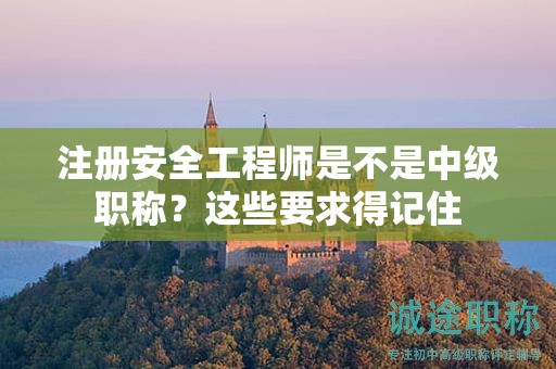 注冊(cè)安全工程師是不是中級(jí)職稱？這些要求得記住