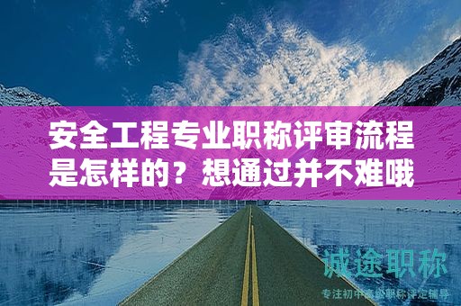 安全工程專業(yè)職稱評審流程是怎樣的？想通過并不難哦