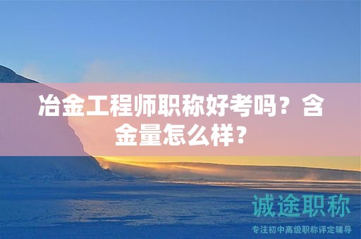冶金工程師職稱好考嗎？含金量怎么樣？