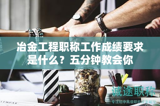 冶金工程職稱工作成績(jī)要求是什么？五分鐘教會(huì)你