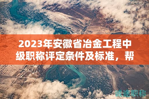 2023年安徽省冶金工程中級(jí)職稱評(píng)定條件及標(biāo)準(zhǔn)，幫你整理好了