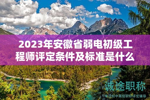 2023年安徽省弱電初級工程師評定條件及標準是什么？