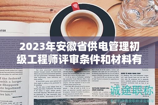 2023年安徽省供電管理初級(jí)工程師評(píng)審條件和材料有哪些？