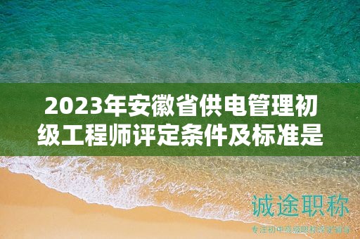 2023年安徽省供電管理初級(jí)工程師評(píng)定條件及標(biāo)準(zhǔn)是什么？