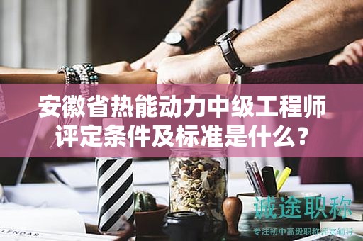 安徽省熱能動力中級工程師評定條件及標準是什么？
