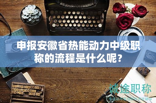 申報安徽省熱能動力中級職稱的流程是什么呢？