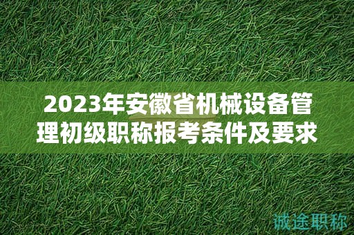 2023年安徽省機(jī)械設(shè)備管理初級(jí)職稱報(bào)考條件及要求是什么？