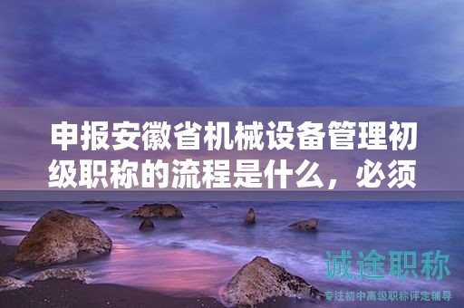 申報(bào)安徽省機(jī)械設(shè)備管理初級職稱的流程是什么，必須了解