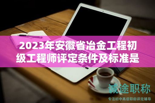 2023年安徽省冶金工程初級工程師評定條件及標準是什么？