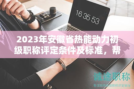 2023年安徽省熱能動(dòng)力初級職稱評定條件及標(biāo)準(zhǔn)，幫你整理好了
