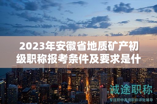 2023年安徽省地質(zhì)礦產(chǎn)初級(jí)職稱報(bào)考條件及要求是什么？