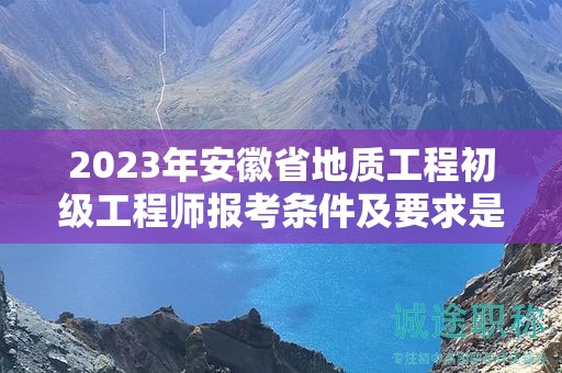 2023年安徽省地質工程初級工程師報考條件及要求是什么？