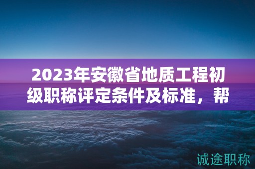 2023年安徽省地質(zhì)工程初級職稱評定條件及標準，幫你整理好了