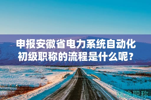 申報(bào)安徽省電力系統(tǒng)自動(dòng)化初級(jí)職稱的流程是什么呢？