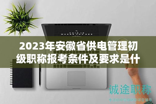 2023年安徽省供電管理初級職稱報考條件及要求是什么？