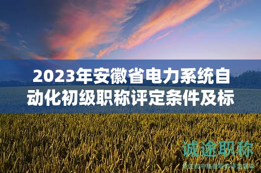2023年安徽省電力系統(tǒng)自動化初級職稱評定條件及標(biāo)準(zhǔn)，幫你整理好了