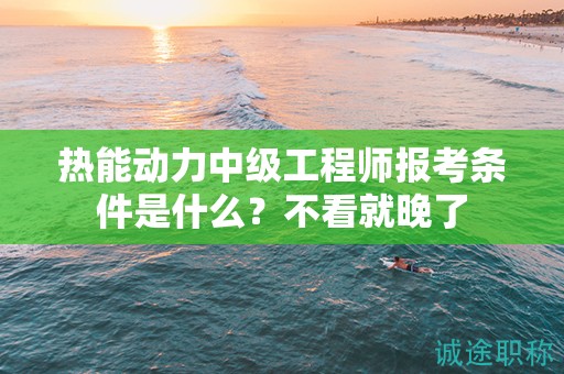 熱能動(dòng)力中級工程師報(bào)考條件是什么？不看就晚了