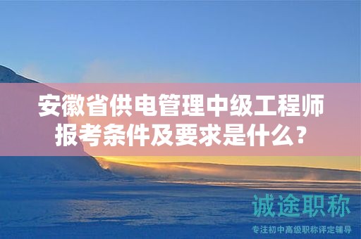 安徽省供電管理中級(jí)工程師報(bào)考條件及要求是什么？