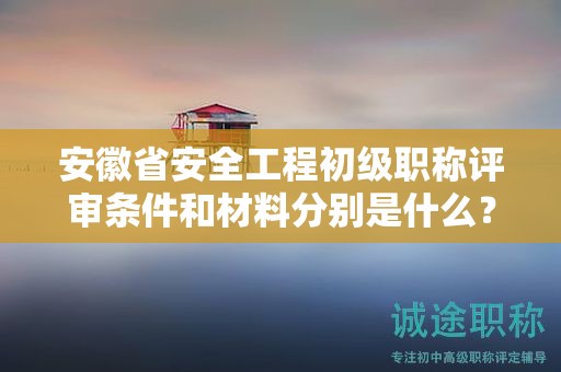 安徽省安全工程初級職稱評審條件和材料分別是什么？