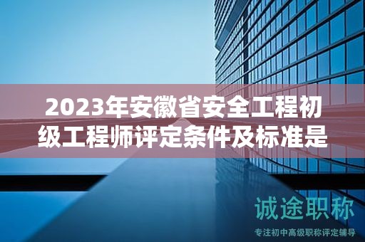2023年安徽省安全工程初級工程師評定條件及標準是什么？