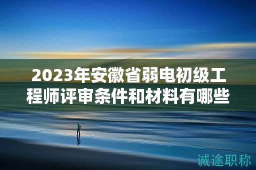 2023年安徽省弱電初級工程師評審條件和材料有哪些？